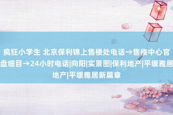 疯狂小学生 北京保利锦上售楼处电话→售楼中心官网→楼盘细目→24小时电话|向阳|实景图|保利地产|平缓雅居新篇章