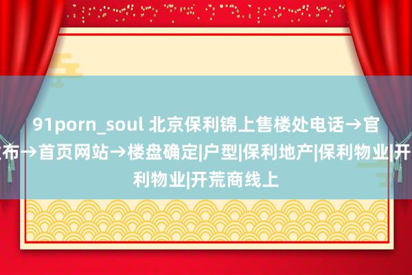 91porn_soul 北京保利锦上售楼处电话→官方巨擘发布→首页网站→楼盘确定|户型|保利地产|保利物业|开荒商线上