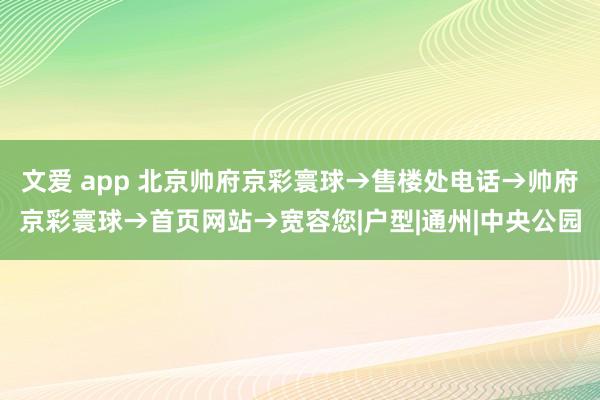 文爱 app 北京帅府京彩寰球→售楼处电话→帅府京彩寰球→首页网站→宽容您|户型|通州|中央公园