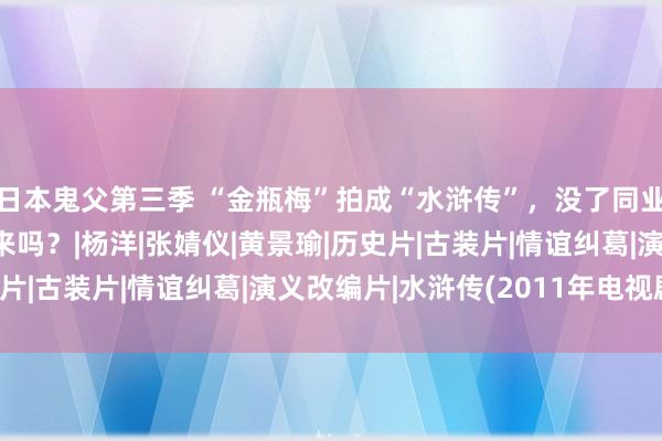 日本鬼父第三季 “金瓶梅”拍成“水浒传”，没了同业映衬，这戏还能吹起来吗？|杨洋|张婧仪|黄景瑜|历史片|古装片|情谊纠葛|演义改编片|水浒传(2011年电视剧)