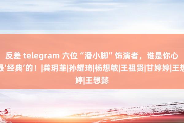 反差 telegram 六位“潘小脚”饰演者，谁是你心中最‘经典’的！|龚玥菲|孙耀琦|杨想敏|王祖贤|甘婷婷|王想懿