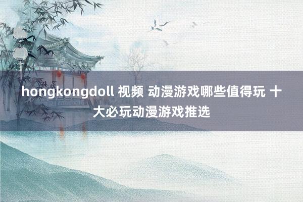 hongkongdoll 视频 动漫游戏哪些值得玩 十大必玩动漫游戏推选