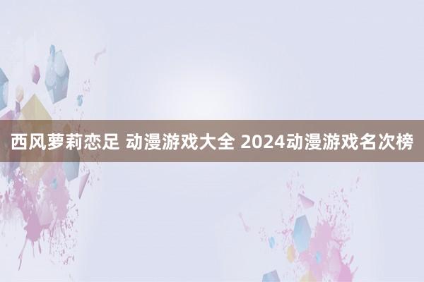 西风萝莉恋足 动漫游戏大全 2024动漫游戏名次榜