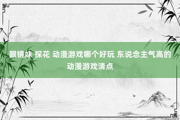 眼镜妹 探花 动漫游戏哪个好玩 东说念主气高的动漫游戏清点