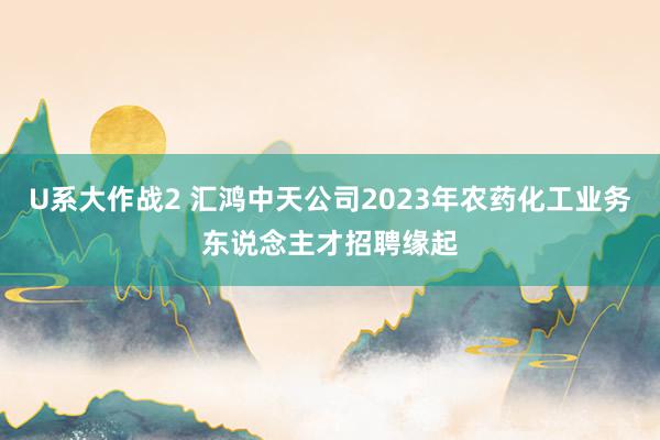 U系大作战2 汇鸿中天公司2023年农药化工业务东说念主才招聘缘起