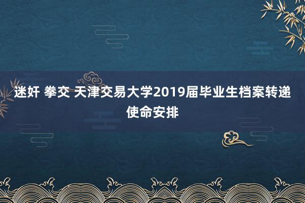 迷奸 拳交 天津交易大学2019届毕业生档案转递使命安排